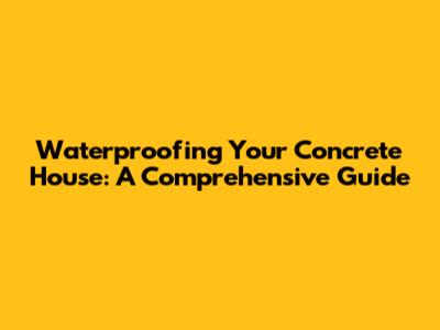 Waterproofing Your Concrete House: A Comprehensive Guide