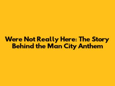 We're Not Really Here: The Story Behind the Man City Anthem