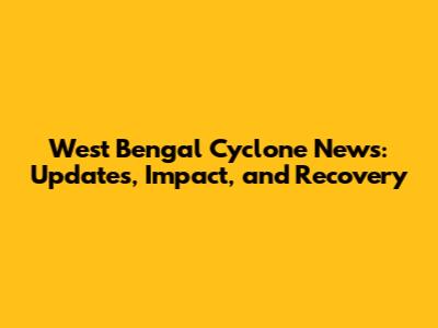 West Bengal Cyclone News: Updates, Impact, and Recovery