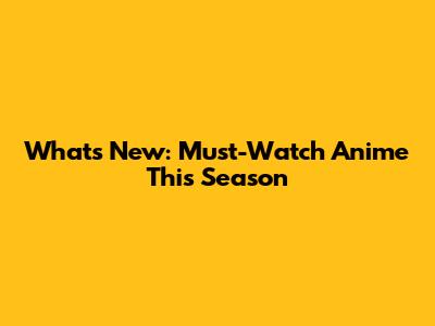 What's New: Must-Watch Anime This Season