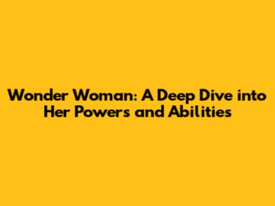 Wonder Woman: A Deep Dive into Her Powers and Abilities