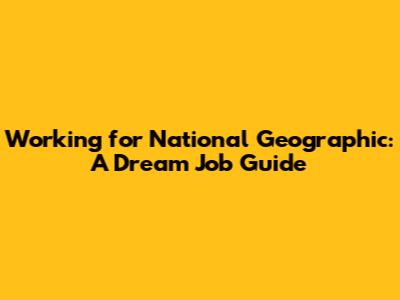 Working for National Geographic: A Dream Job Guide