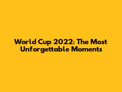 World Cup 2022: The Most Unforgettable Moments
