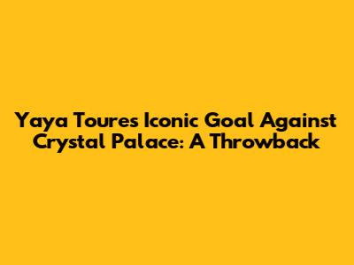 Yaya Toure's Iconic Goal Against Crystal Palace: A Throwback