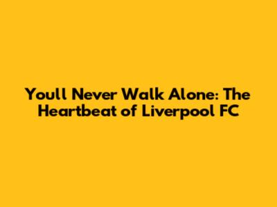 You'll Never Walk Alone: The Heartbeat of Liverpool FC