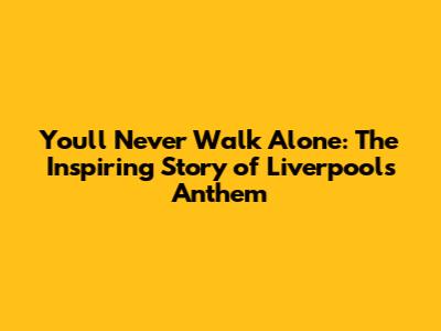 You'll Never Walk Alone: The Inspiring Story of Liverpool's Anthem