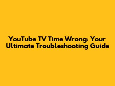 YouTube TV Time Wrong: Your Ultimate Troubleshooting Guide