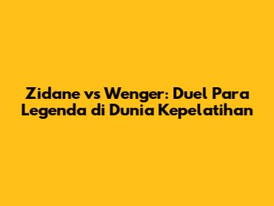 Zidane vs Wenger: Duel Para Legenda di Dunia Kepelatihan