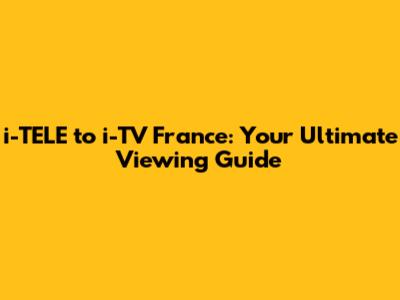 i-TELE to i-TV France: Your Ultimate Viewing Guide
