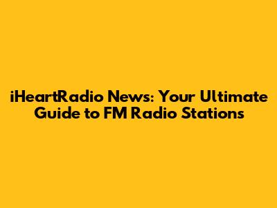 iHeartRadio News: Your Ultimate Guide to FM Radio Stations
