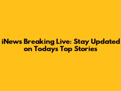 iNews Breaking Live: Stay Updated on Today's Top Stories