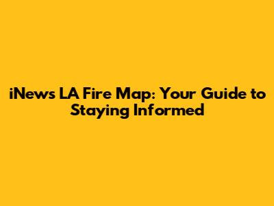 iNews LA Fire Map: Your Guide to Staying Informed