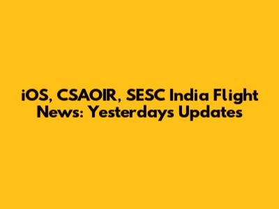 iOS, CSAOIR, SESC India Flight News: Yesterday's Updates