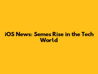 iOS News: Semes' Rise in the Tech World