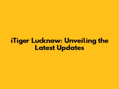 iTiger Lucknow: Unveiling the Latest Updates