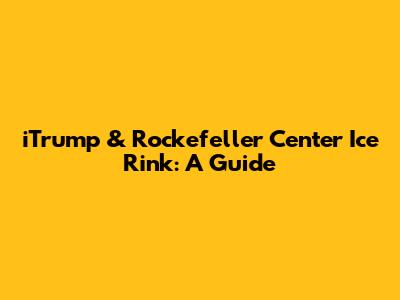 iTrump & Rockefeller Center Ice Rink: A Guide