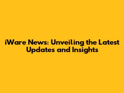 iWare News: Unveiling the Latest Updates and Insights