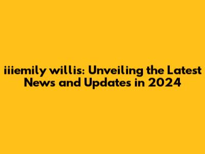 iiiemily willis: Unveiling the Latest News and Updates in 2024
