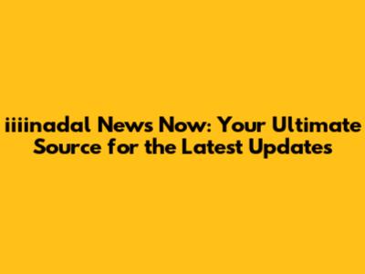 iiiinadal News Now: Your Ultimate Source for the Latest Updates