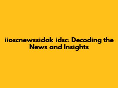 iioscnewssidak idsc: Decoding the News and Insights