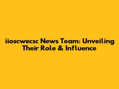 iioscwecsc News Team: Unveiling Their Role & Influence