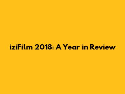iziFilm 2018: A Year in Review